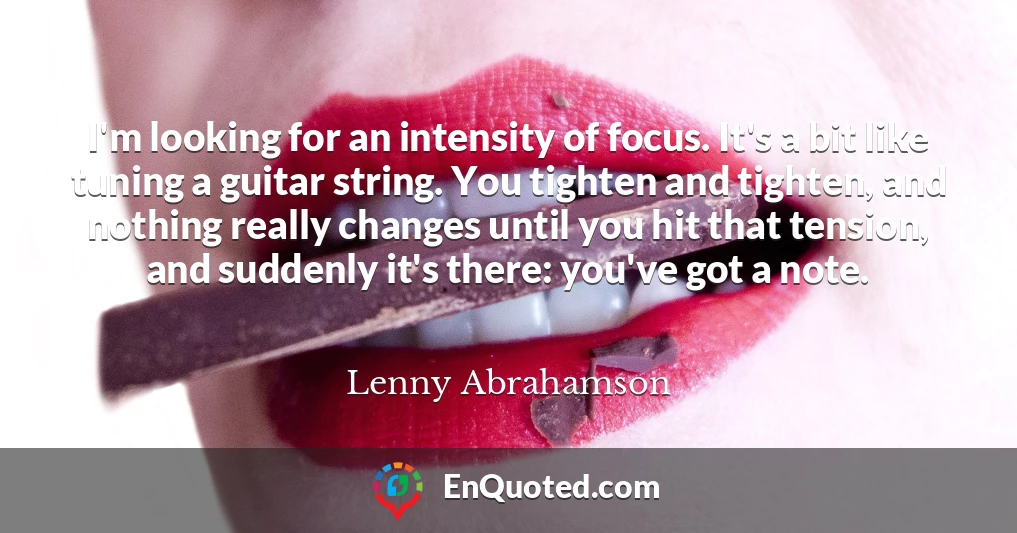 I'm looking for an intensity of focus. It's a bit like tuning a guitar string. You tighten and tighten, and nothing really changes until you hit that tension, and suddenly it's there: you've got a note.