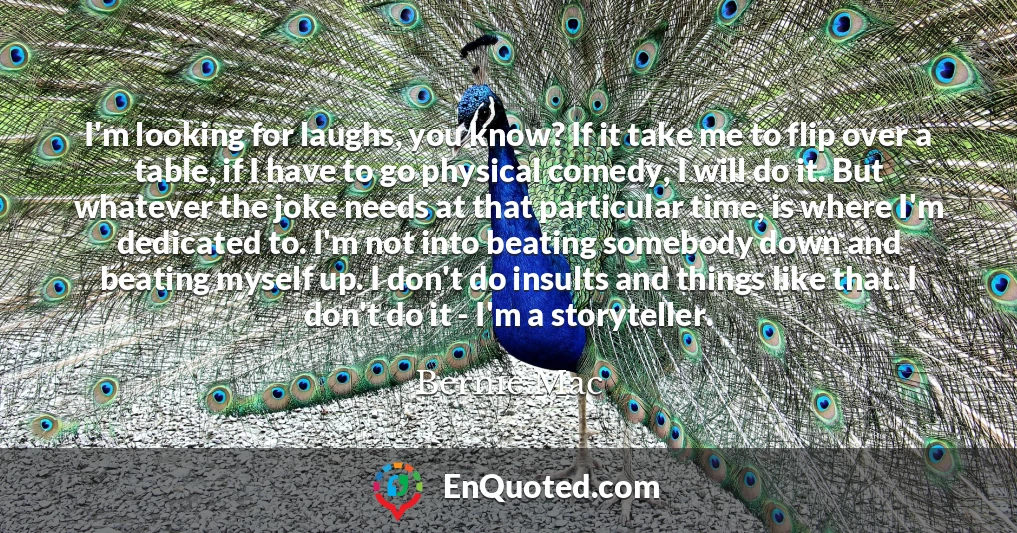 I'm looking for laughs, you know? If it take me to flip over a table, if I have to go physical comedy, I will do it. But whatever the joke needs at that particular time, is where I'm dedicated to. I'm not into beating somebody down and beating myself up. I don't do insults and things like that. I don't do it - I'm a storyteller.