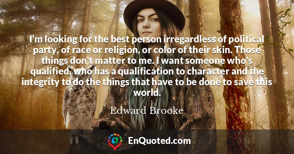 I'm looking for the best person irregardless of political party, of race or religion, or color of their skin. Those things don't matter to me. I want someone who's qualified, who has a qualification to character and the integrity to do the things that have to be done to save this world.