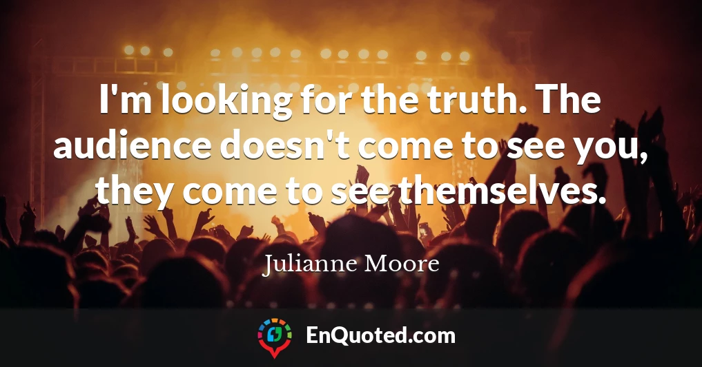 I'm looking for the truth. The audience doesn't come to see you, they come to see themselves.