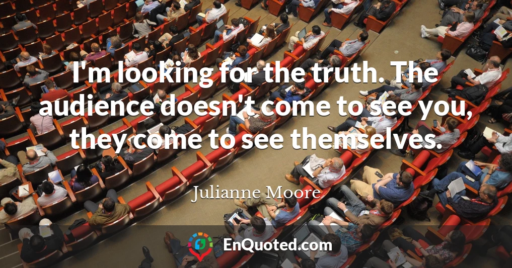 I'm looking for the truth. The audience doesn't come to see you, they come to see themselves.