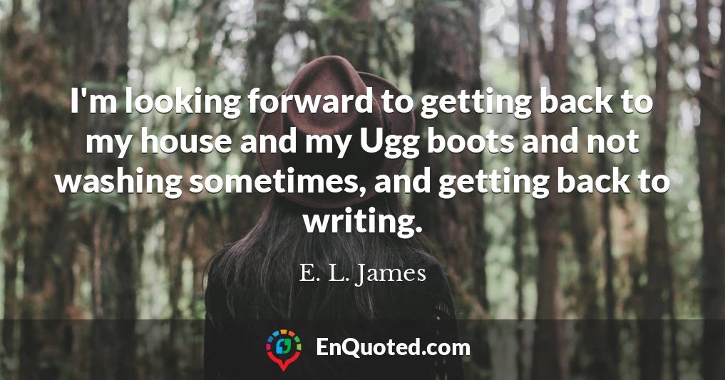 I'm looking forward to getting back to my house and my Ugg boots and not washing sometimes, and getting back to writing.