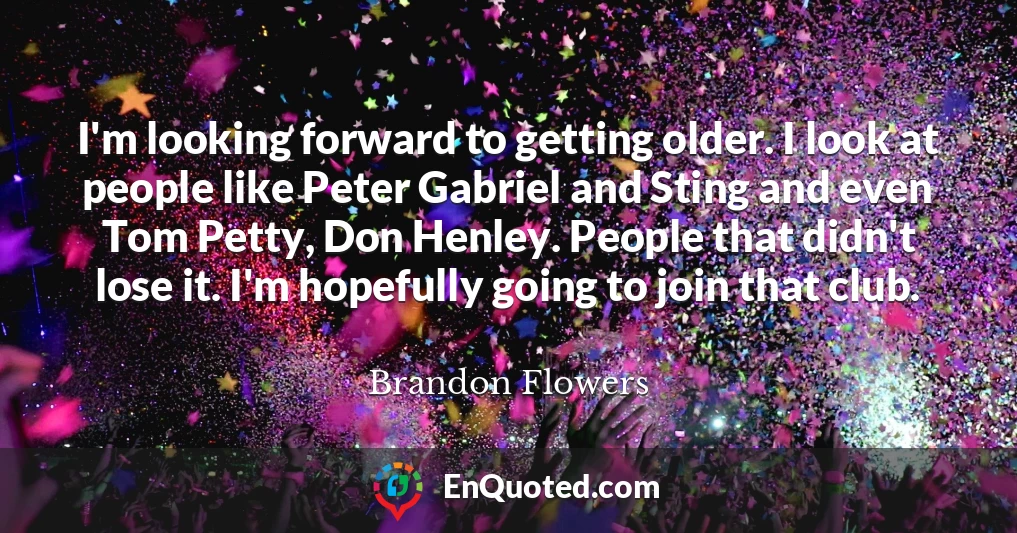 I'm looking forward to getting older. I look at people like Peter Gabriel and Sting and even Tom Petty, Don Henley. People that didn't lose it. I'm hopefully going to join that club.