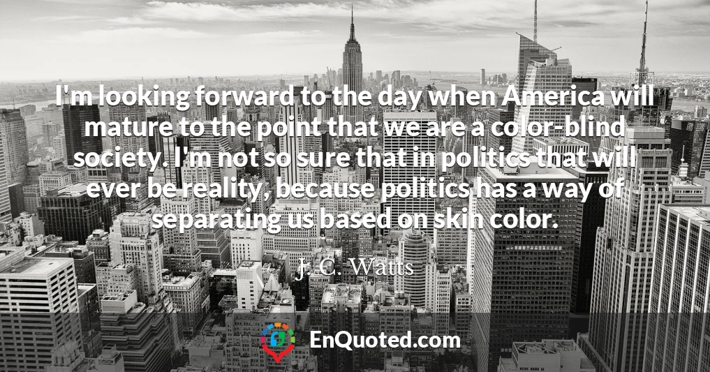 I'm looking forward to the day when America will mature to the point that we are a color-blind society. I'm not so sure that in politics that will ever be reality, because politics has a way of separating us based on skin color.