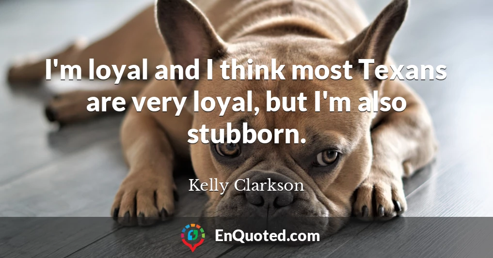 I'm loyal and I think most Texans are very loyal, but I'm also stubborn.
