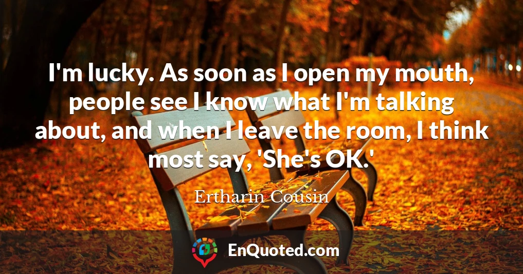 I'm lucky. As soon as I open my mouth, people see I know what I'm talking about, and when I leave the room, I think most say, 'She's OK.'