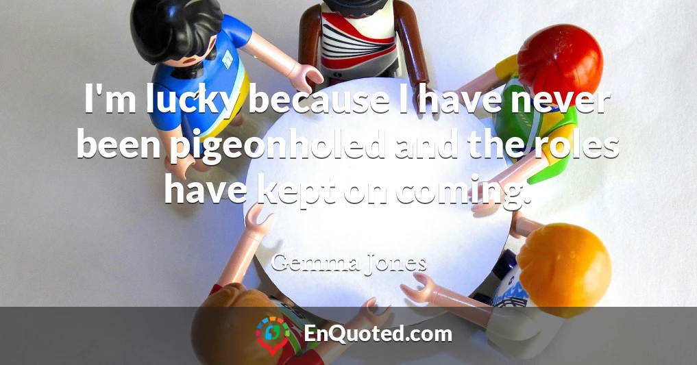 I'm lucky because I have never been pigeonholed and the roles have kept on coming.