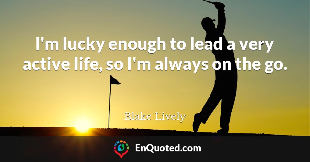 I'm lucky enough to lead a very active life, so I'm always on the go.