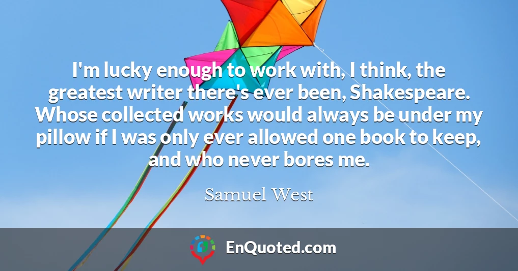 I'm lucky enough to work with, I think, the greatest writer there's ever been, Shakespeare. Whose collected works would always be under my pillow if I was only ever allowed one book to keep, and who never bores me.