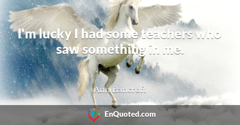 I'm lucky I had some teachers who saw something in me.