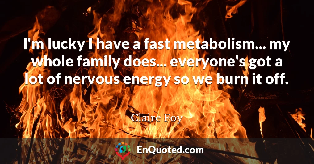 I'm lucky I have a fast metabolism... my whole family does... everyone's got a lot of nervous energy so we burn it off.