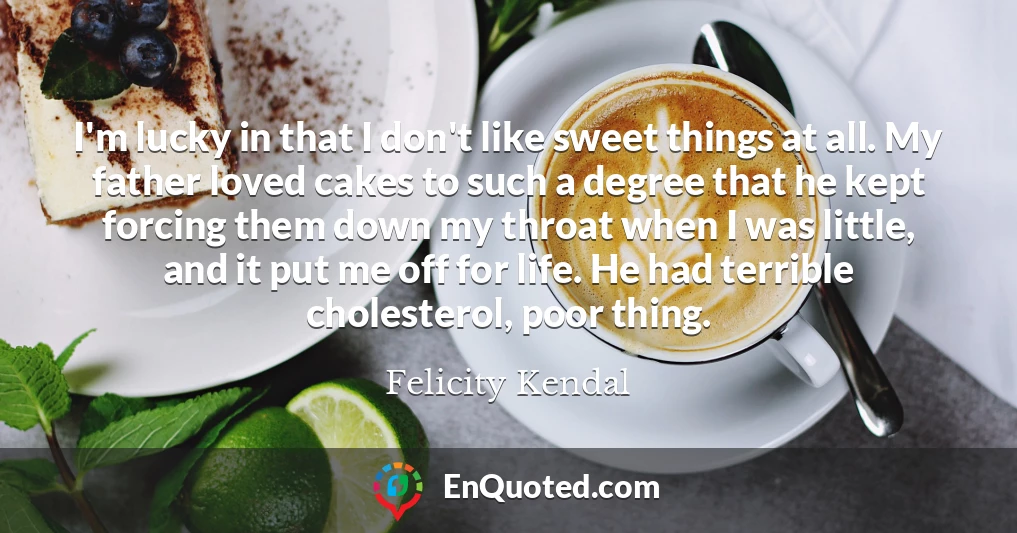 I'm lucky in that I don't like sweet things at all. My father loved cakes to such a degree that he kept forcing them down my throat when I was little, and it put me off for life. He had terrible cholesterol, poor thing.