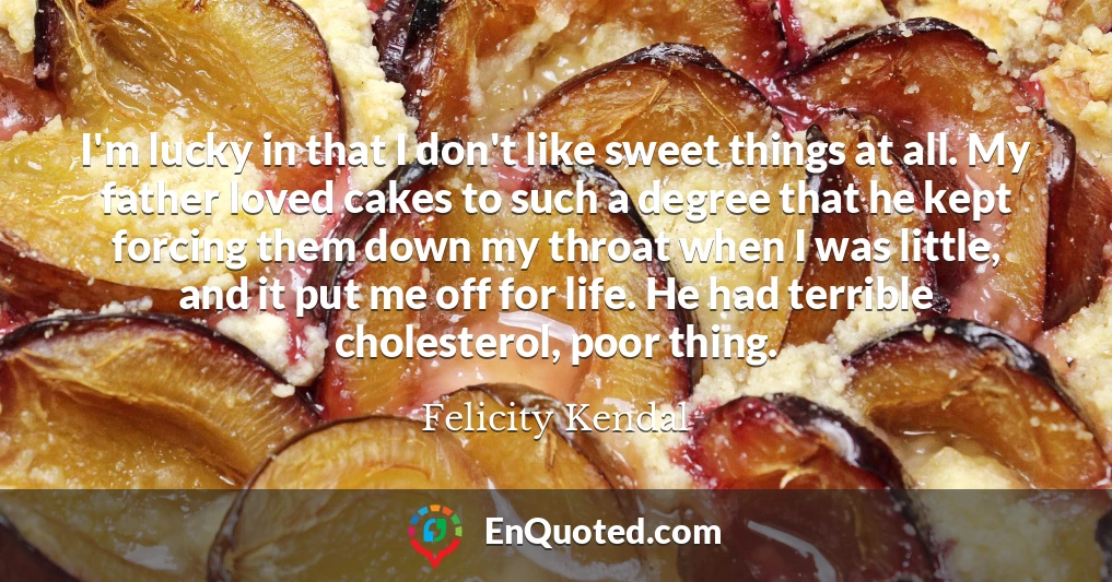 I'm lucky in that I don't like sweet things at all. My father loved cakes to such a degree that he kept forcing them down my throat when I was little, and it put me off for life. He had terrible cholesterol, poor thing.