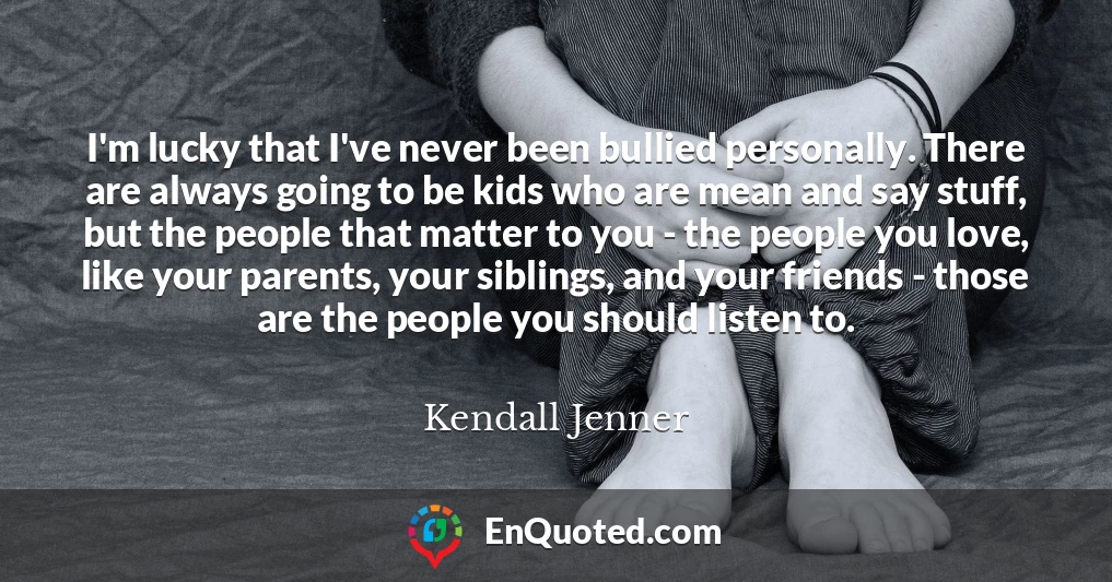 I'm lucky that I've never been bullied personally. There are always going to be kids who are mean and say stuff, but the people that matter to you - the people you love, like your parents, your siblings, and your friends - those are the people you should listen to.