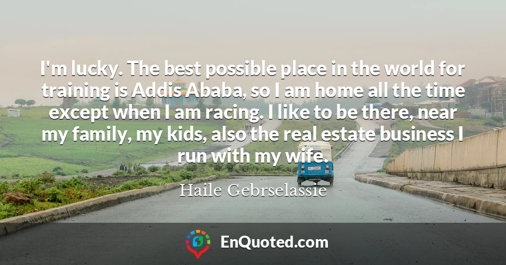 I'm lucky. The best possible place in the world for training is Addis Ababa, so I am home all the time except when I am racing. I like to be there, near my family, my kids, also the real estate business I run with my wife.