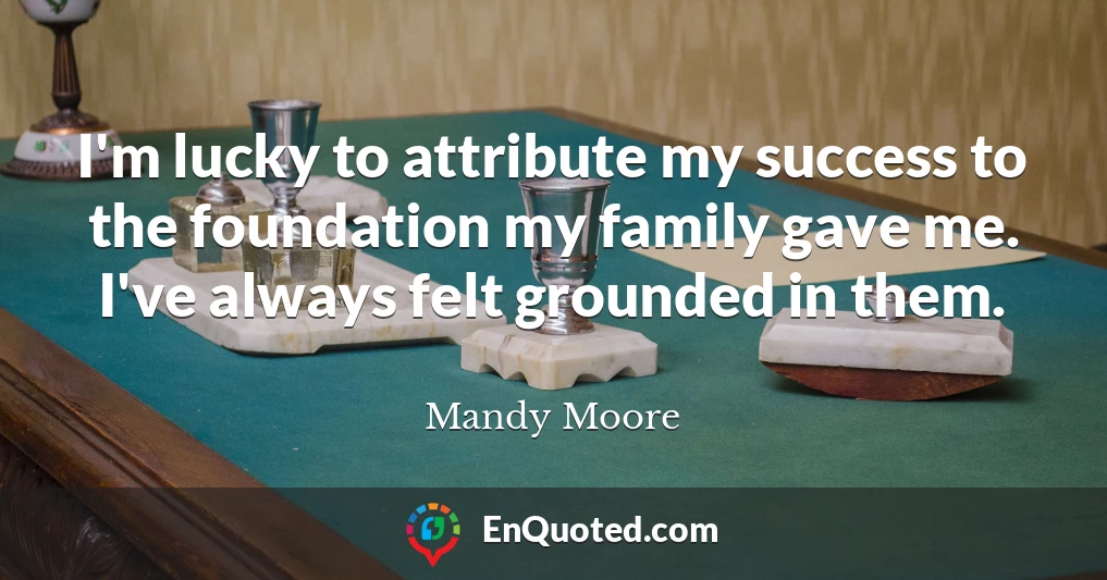 I'm lucky to attribute my success to the foundation my family gave me. I've always felt grounded in them.