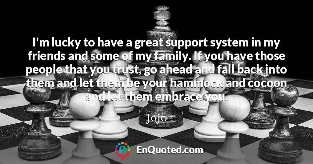 I'm lucky to have a great support system in my friends and some of my family. If you have those people that you trust, go ahead and fall back into them and let them be your hammock and cocoon and let them embrace you.