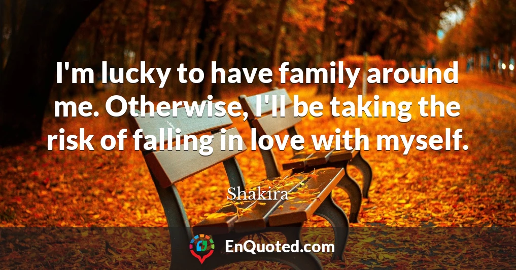 I'm lucky to have family around me. Otherwise, I'll be taking the risk of falling in love with myself.