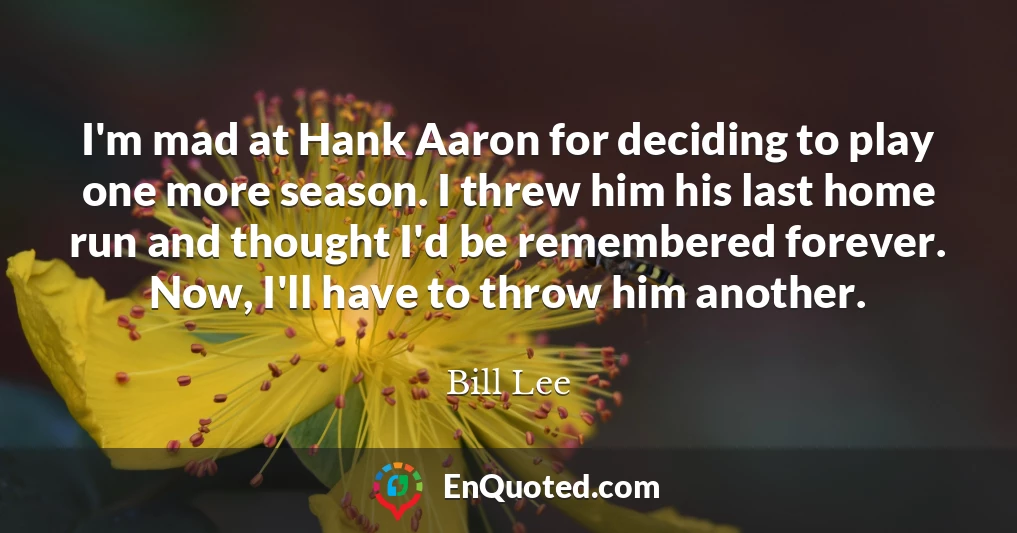 I'm mad at Hank Aaron for deciding to play one more season. I threw him his last home run and thought I'd be remembered forever. Now, I'll have to throw him another.