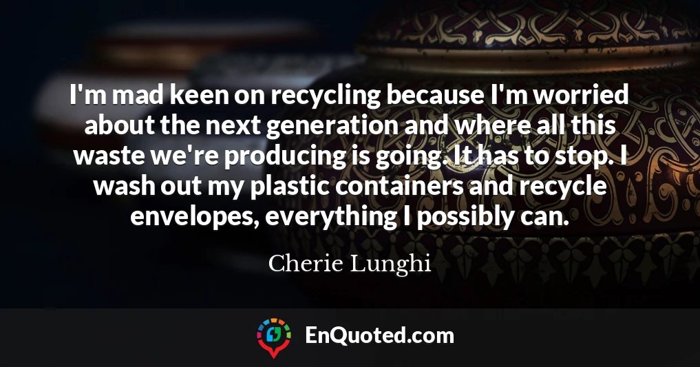 I'm mad keen on recycling because I'm worried about the next generation and where all this waste we're producing is going. It has to stop. I wash out my plastic containers and recycle envelopes, everything I possibly can.