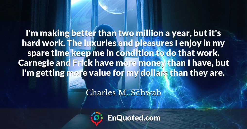 I'm making better than two million a year, but it's hard work. The luxuries and pleasures I enjoy in my spare time keep me in condition to do that work. Carnegie and Frick have more money than I have, but I'm getting more value for my dollars than they are.
