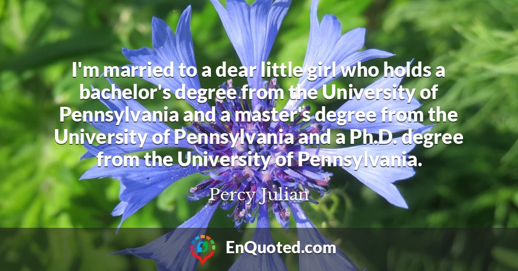 I'm married to a dear little girl who holds a bachelor's degree from the University of Pennsylvania and a master's degree from the University of Pennsylvania and a Ph.D. degree from the University of Pennsylvania.