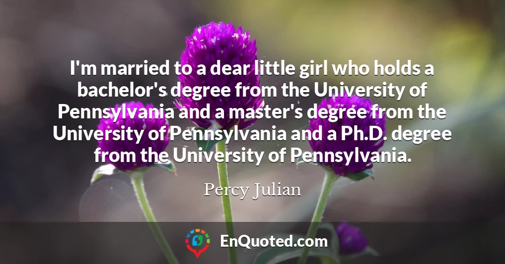 I'm married to a dear little girl who holds a bachelor's degree from the University of Pennsylvania and a master's degree from the University of Pennsylvania and a Ph.D. degree from the University of Pennsylvania.