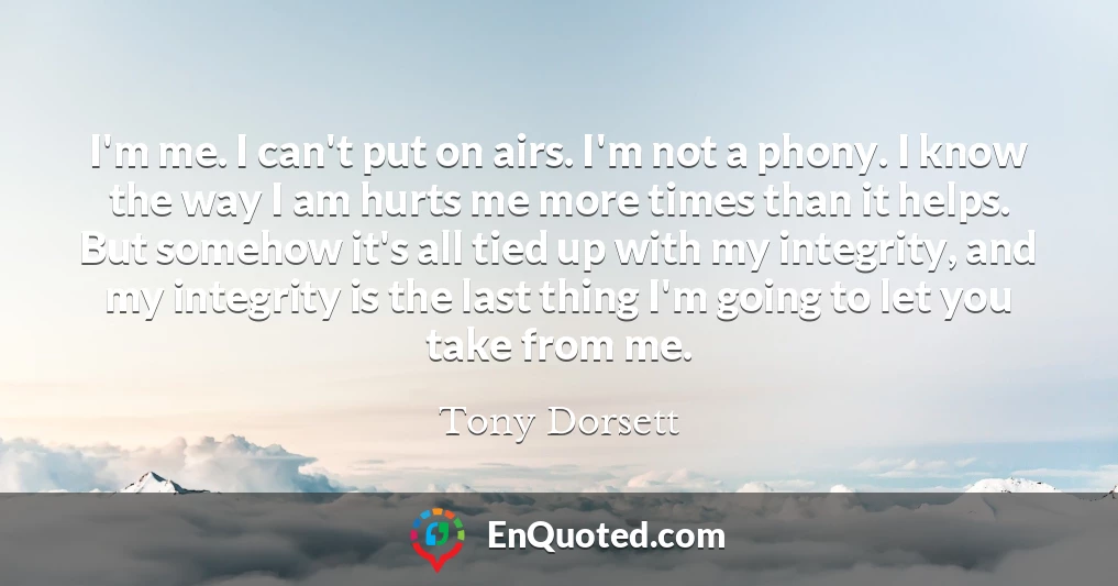 I'm me. I can't put on airs. I'm not a phony. I know the way I am hurts me more times than it helps. But somehow it's all tied up with my integrity, and my integrity is the last thing I'm going to let you take from me.