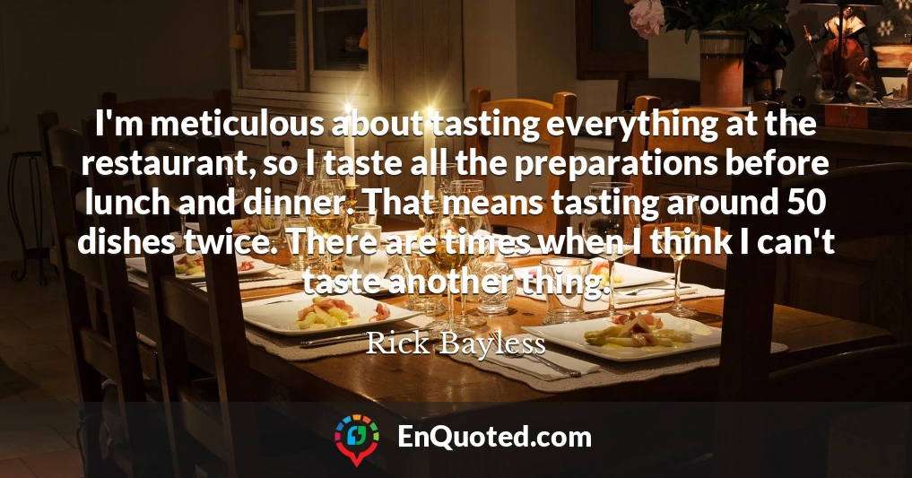 I'm meticulous about tasting everything at the restaurant, so I taste all the preparations before lunch and dinner. That means tasting around 50 dishes twice. There are times when I think I can't taste another thing.