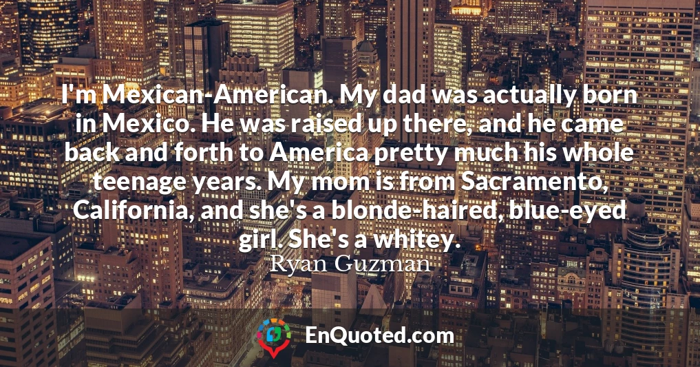 I'm Mexican-American. My dad was actually born in Mexico. He was raised up there, and he came back and forth to America pretty much his whole teenage years. My mom is from Sacramento, California, and she's a blonde-haired, blue-eyed girl. She's a whitey.