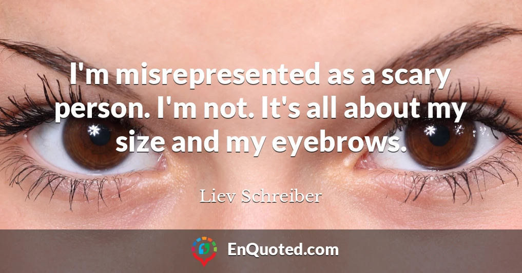 I'm misrepresented as a scary person. I'm not. It's all about my size and my eyebrows.