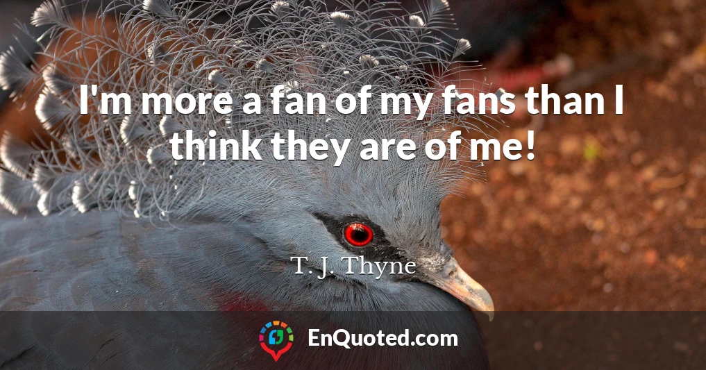 I'm more a fan of my fans than I think they are of me!