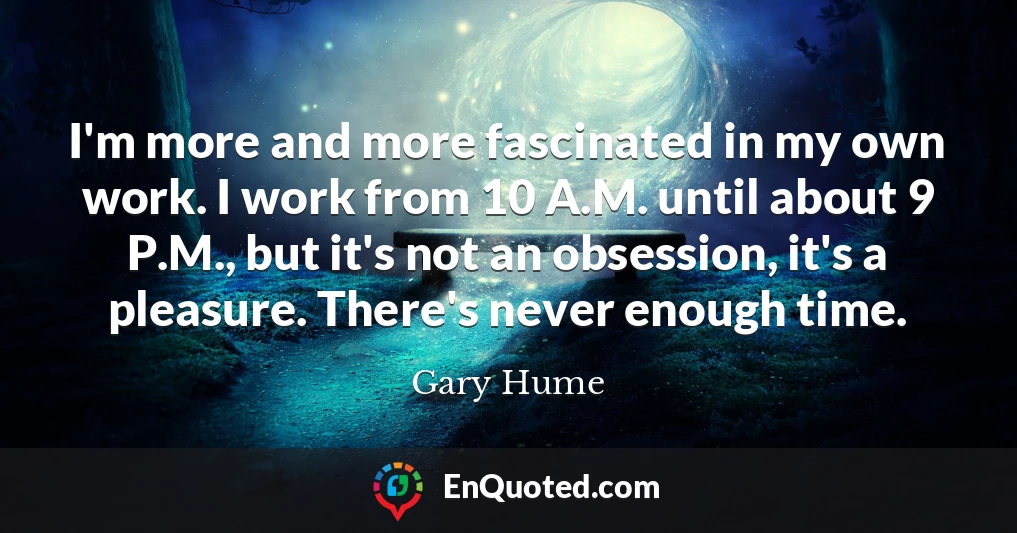 I'm more and more fascinated in my own work. I work from 10 A.M. until about 9 P.M., but it's not an obsession, it's a pleasure. There's never enough time.