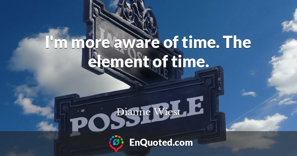 I'm more aware of time. The element of time.