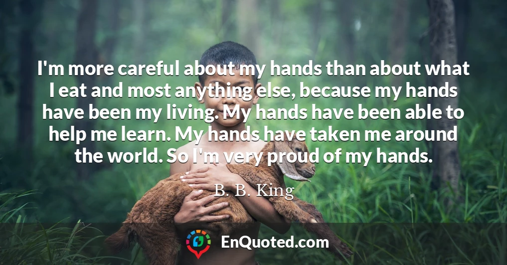 I'm more careful about my hands than about what I eat and most anything else, because my hands have been my living. My hands have been able to help me learn. My hands have taken me around the world. So I'm very proud of my hands.