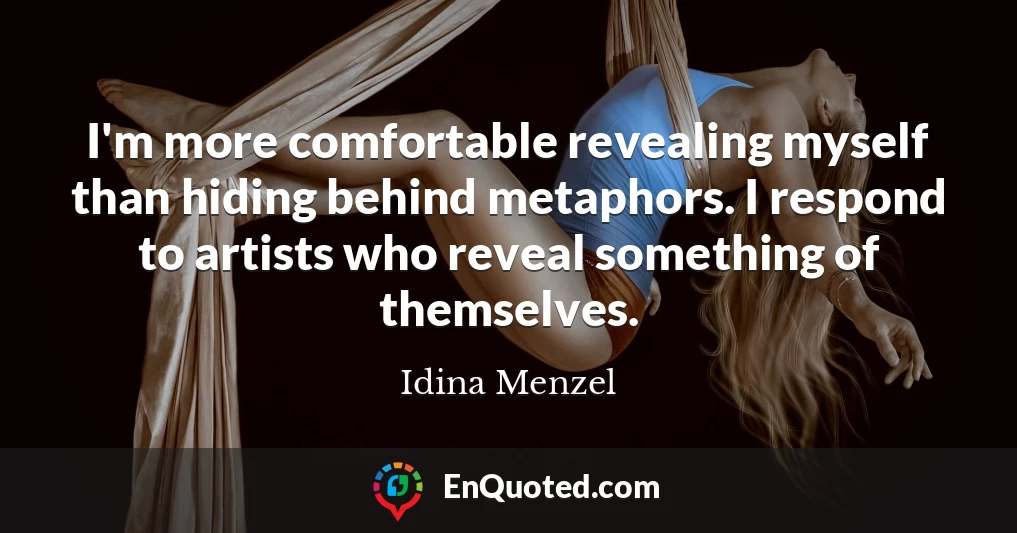 I'm more comfortable revealing myself than hiding behind metaphors. I respond to artists who reveal something of themselves.