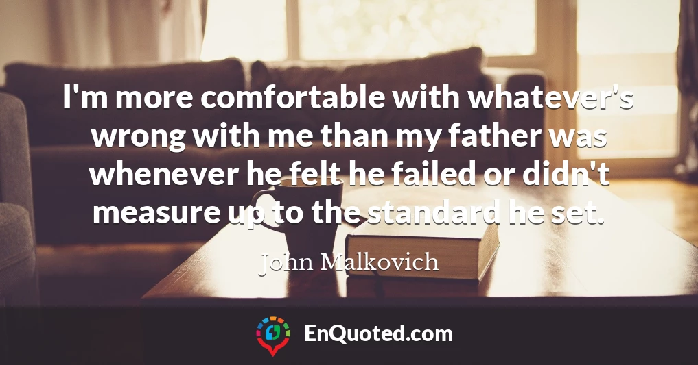 I'm more comfortable with whatever's wrong with me than my father was whenever he felt he failed or didn't measure up to the standard he set.