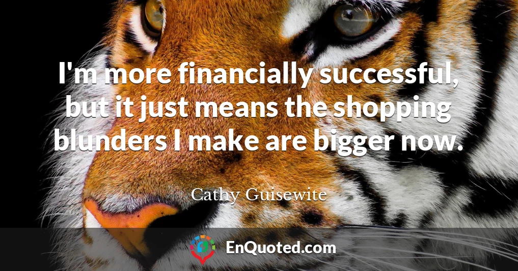 I'm more financially successful, but it just means the shopping blunders I make are bigger now.