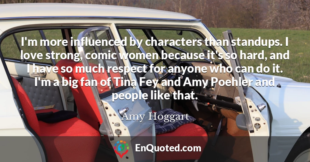 I'm more influenced by characters than standups. I love strong, comic women because it's so hard, and I have so much respect for anyone who can do it. I'm a big fan of Tina Fey and Amy Poehler and people like that.