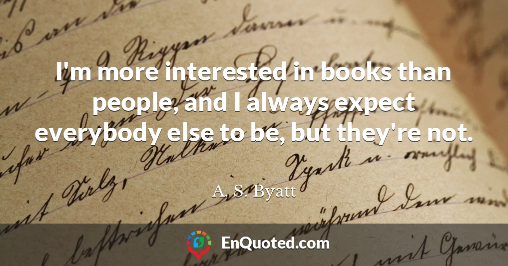 I'm more interested in books than people, and I always expect everybody else to be, but they're not.