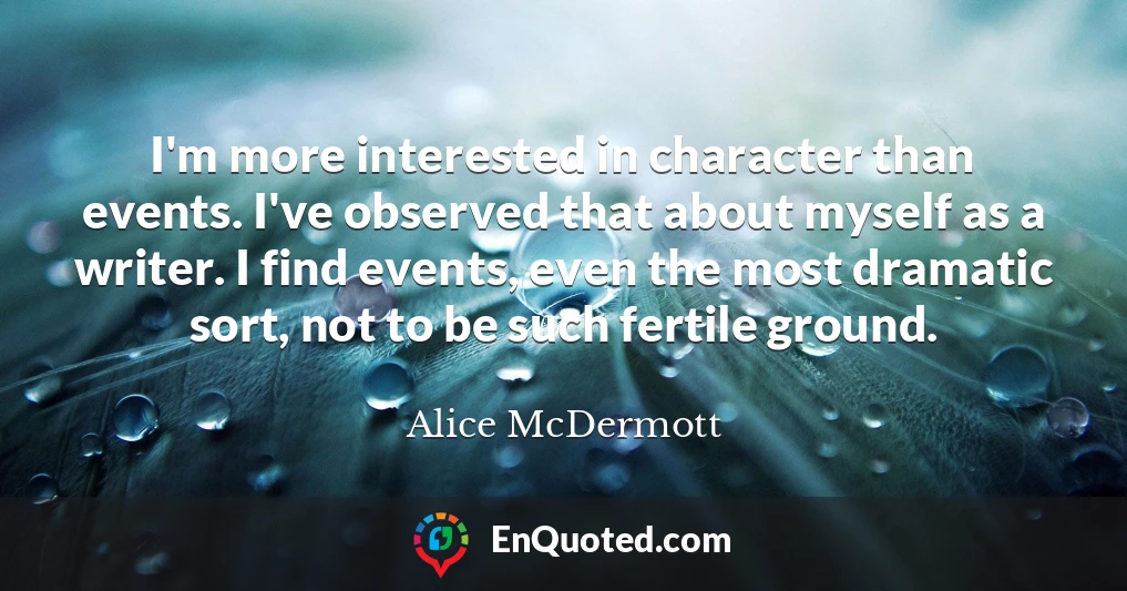I'm more interested in character than events. I've observed that about myself as a writer. I find events, even the most dramatic sort, not to be such fertile ground.