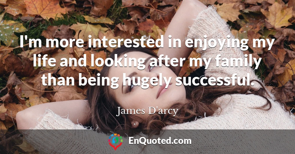 I'm more interested in enjoying my life and looking after my family than being hugely successful.