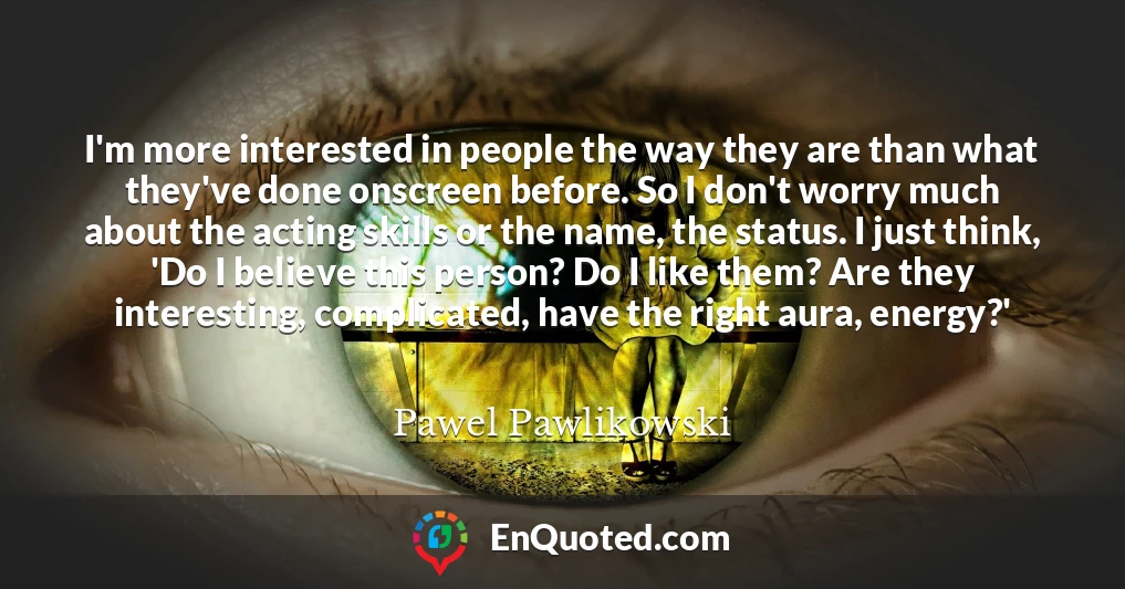 I'm more interested in people the way they are than what they've done onscreen before. So I don't worry much about the acting skills or the name, the status. I just think, 'Do I believe this person? Do I like them? Are they interesting, complicated, have the right aura, energy?'