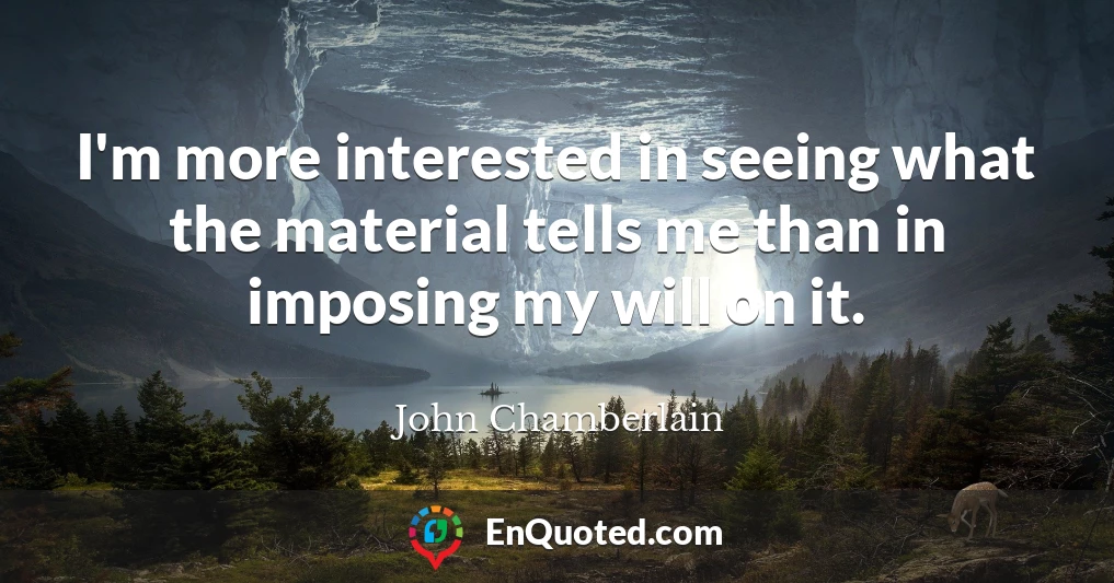 I'm more interested in seeing what the material tells me than in imposing my will on it.