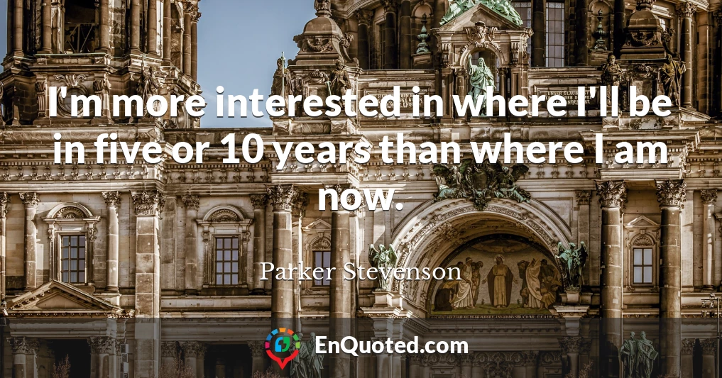 I'm more interested in where I'll be in five or 10 years than where I am now.