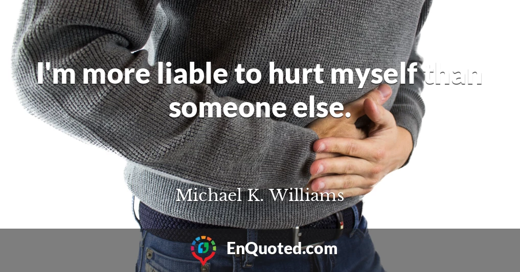 I'm more liable to hurt myself than someone else.