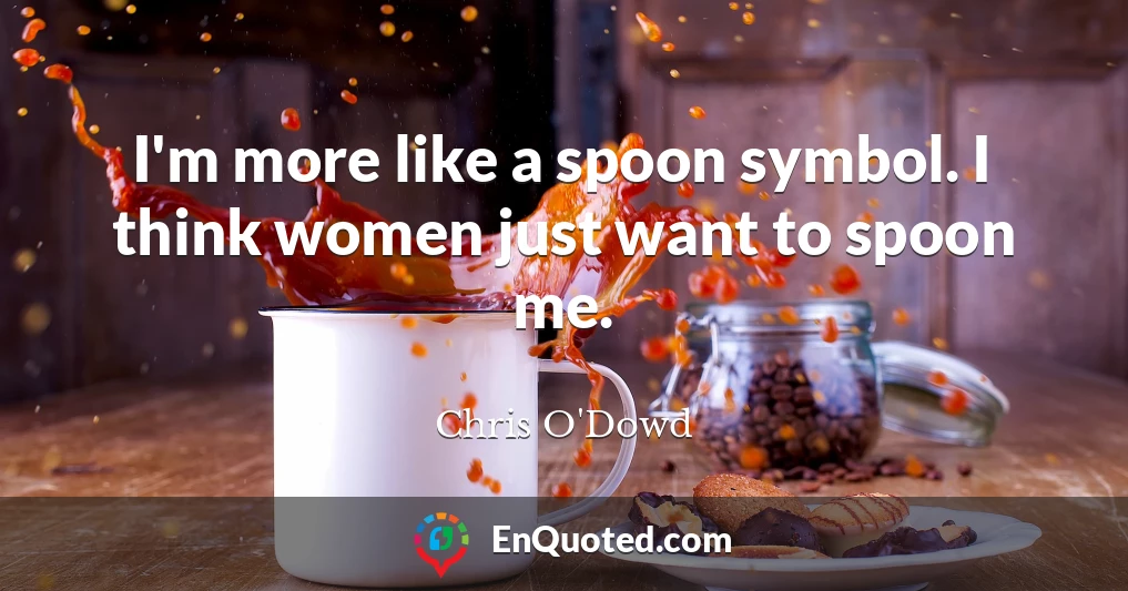 I'm more like a spoon symbol. I think women just want to spoon me.