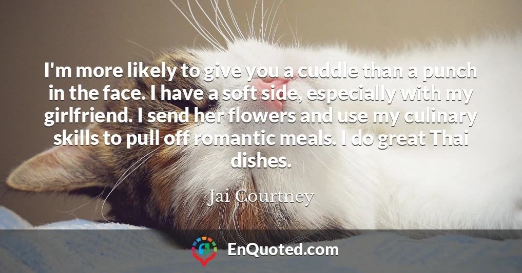 I'm more likely to give you a cuddle than a punch in the face. I have a soft side, especially with my girlfriend. I send her flowers and use my culinary skills to pull off romantic meals. I do great Thai dishes.