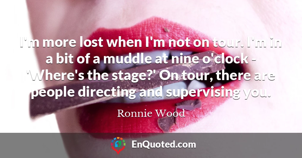 I'm more lost when I'm not on tour. I'm in a bit of a muddle at nine o'clock - 'Where's the stage?' On tour, there are people directing and supervising you.