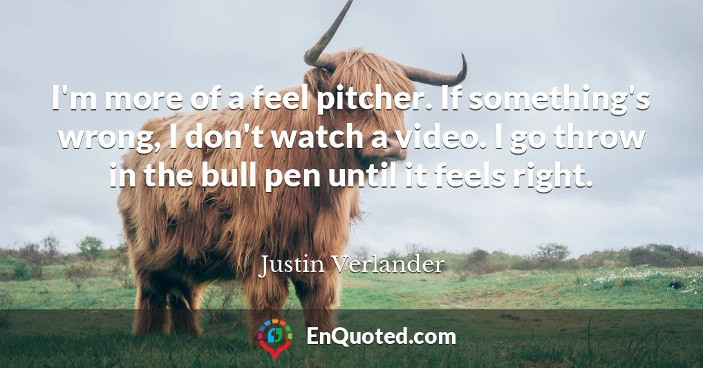 I'm more of a feel pitcher. If something's wrong, I don't watch a video. I go throw in the bull pen until it feels right.